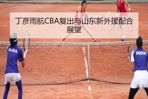 丁彦雨航CBA复出与山东新外援配合展望