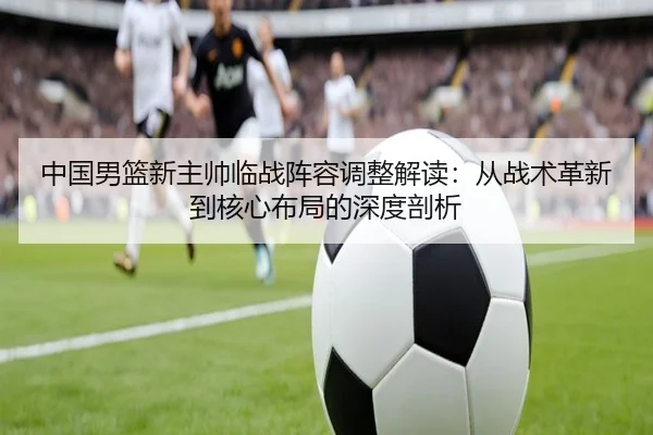 中国男篮新主帅临战阵容调整解读：从战术革新到核心布局的深度剖析